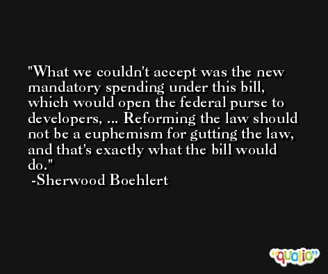 What we couldn't accept was the new mandatory spending under this bill, which would open the federal purse to developers, ... Reforming the law should not be a euphemism for gutting the law, and that's exactly what the bill would do. -Sherwood Boehlert