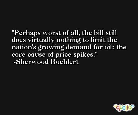 Perhaps worst of all, the bill still does virtually nothing to limit the nation's growing demand for oil: the core cause of price spikes. -Sherwood Boehlert