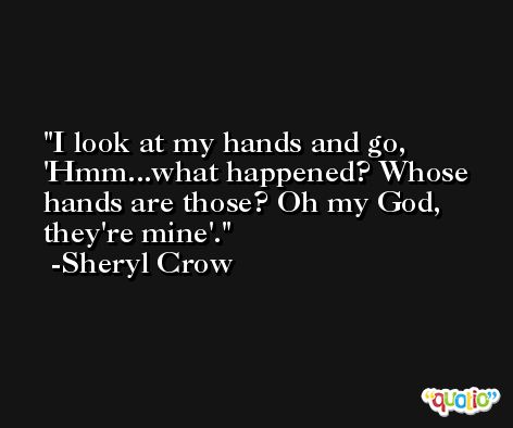 I look at my hands and go, 'Hmm...what happened? Whose hands are those? Oh my God, they're mine'. -Sheryl Crow