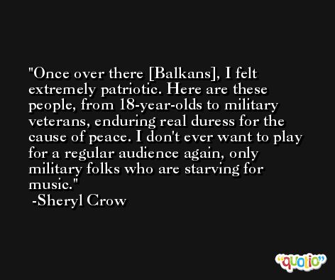 Once over there [Balkans], I felt extremely patriotic. Here are these people, from 18-year-olds to military veterans, enduring real duress for the cause of peace. I don't ever want to play for a regular audience again, only military folks who are starving for music. -Sheryl Crow