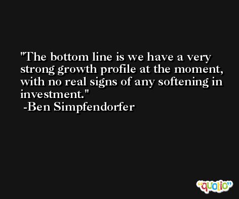 The bottom line is we have a very strong growth profile at the moment, with no real signs of any softening in investment. -Ben Simpfendorfer