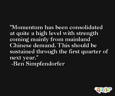 Momentum has been consolidated at quite a high level with strength coming mainly from mainland Chinese demand. This should be sustained through the first quarter of next year. -Ben Simpfendorfer