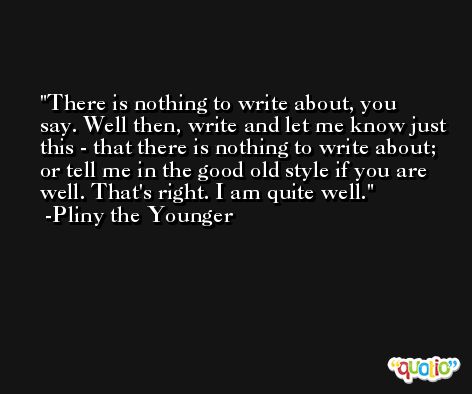There is nothing to write about, you say. Well then, write and let me know just this - that there is nothing to write about; or tell me in the good old style if you are well. That's right. I am quite well. -Pliny the Younger