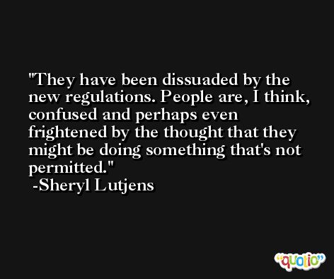 They have been dissuaded by the new regulations. People are, I think, confused and perhaps even frightened by the thought that they might be doing something that's not permitted. -Sheryl Lutjens