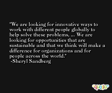 We are looking for innovative ways to work with different people globally to help solve these problems, ... We are looking for opportunities that are sustainable and that we think will make a difference for organizations and for people across the world. -Sheryl Sandberg