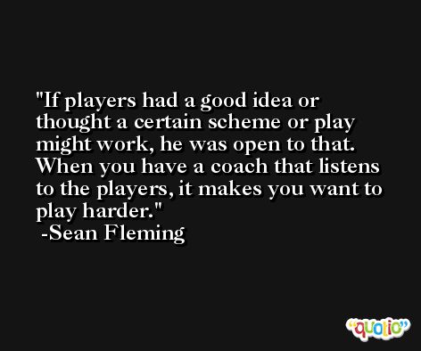 If players had a good idea or thought a certain scheme or play might work, he was open to that. When you have a coach that listens to the players, it makes you want to play harder. -Sean Fleming