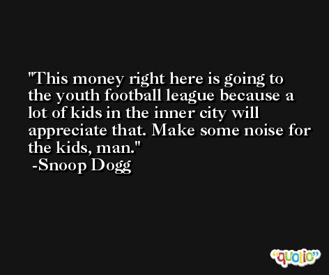 This money right here is going to the youth football league because a lot of kids in the inner city will appreciate that. Make some noise for the kids, man. -Snoop Dogg