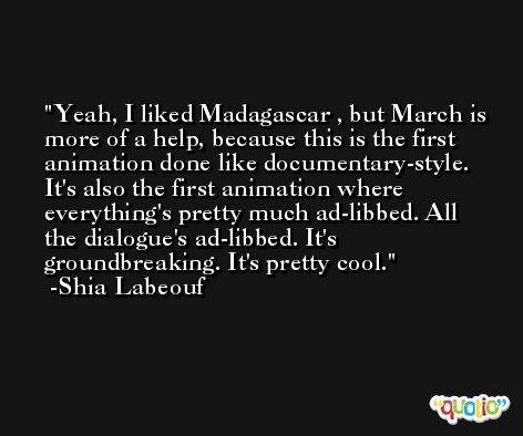 Yeah, I liked Madagascar , but March is more of a help, because this is the first animation done like documentary-style. It's also the first animation where everything's pretty much ad-libbed. All the dialogue's ad-libbed. It's groundbreaking. It's pretty cool. -Shia Labeouf