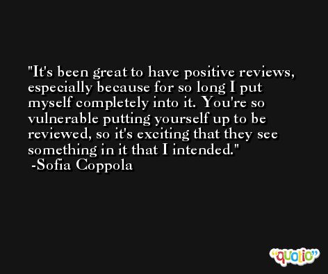 It's been great to have positive reviews, especially because for so long I put myself completely into it. You're so vulnerable putting yourself up to be reviewed, so it's exciting that they see something in it that I intended. -Sofia Coppola