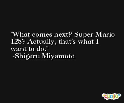 What comes next? Super Mario 128? Actually, that's what I want to do. -Shigeru Miyamoto
