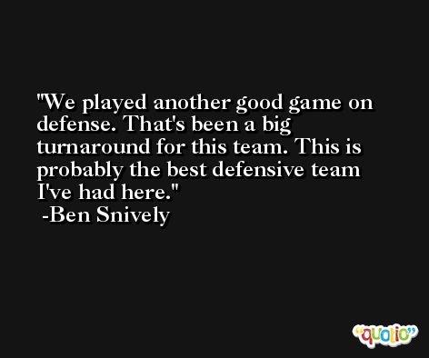 We played another good game on defense. That's been a big turnaround for this team. This is probably the best defensive team I've had here. -Ben Snively