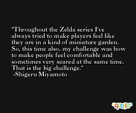 Throughout the Zelda series I've always tried to make players feel like they are in a kind of miniature garden. So, this time also, my challenge was how to make people feel comfortable and sometimes very scared at the same time. That is the big challenge. -Shigeru Miyamoto