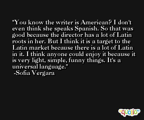 You know the writer is American? I don't even think she speaks Spanish. So that was good because the director has a lot of Latin roots in her. But I think it is a target to the Latin market because there is a lot of Latin in it. I think anyone could enjoy it because it is very light, simple, funny things. It's a universal language. -Sofia Vergara