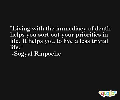 Living with the immediacy of death helps you sort out your priorities in life. It helps you to live a less trivial life. -Sogyal Rinpoche