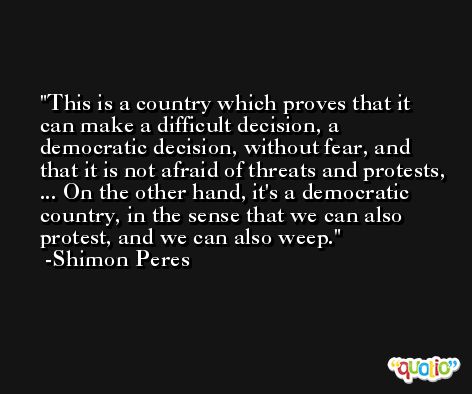 This is a country which proves that it can make a difficult decision, a democratic decision, without fear, and that it is not afraid of threats and protests, ... On the other hand, it's a democratic country, in the sense that we can also protest, and we can also weep. -Shimon Peres