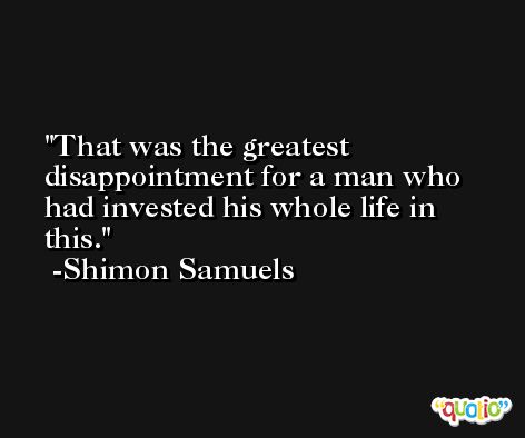 That was the greatest disappointment for a man who had invested his whole life in this. -Shimon Samuels