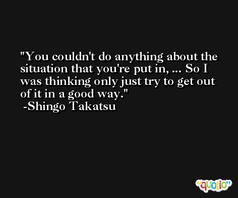 You couldn't do anything about the situation that you're put in, ... So I was thinking only just try to get out of it in a good way. -Shingo Takatsu