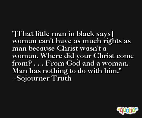 [That little man in black says] woman can't have as much rights as man because Christ wasn't a woman. Where did your Christ come from? . . . From God and a woman. Man has nothing to do with him. -Sojourner Truth