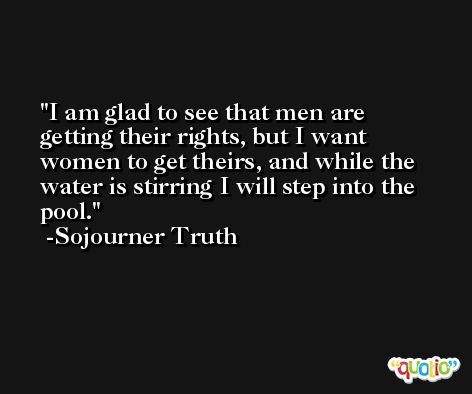 I am glad to see that men are getting their rights, but I want women to get theirs, and while the water is stirring I will step into the pool. -Sojourner Truth