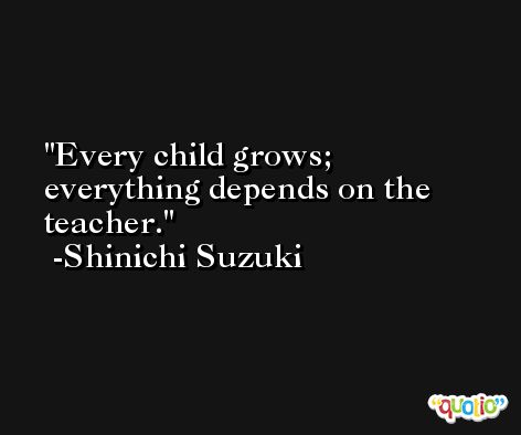 Every child grows; everything depends on the teacher. -Shinichi Suzuki