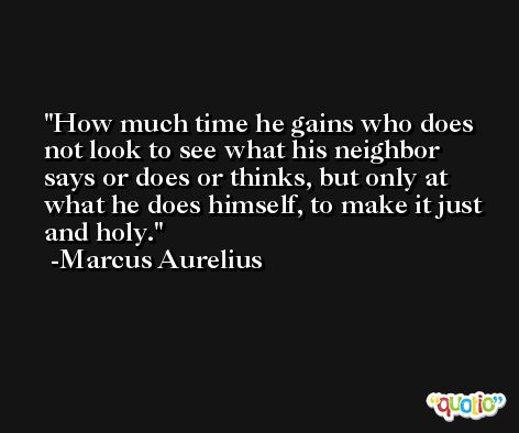 How much time he gains who does not look to see what his neighbor says or does or thinks, but only at what he does himself, to make it just and holy. -Marcus Aurelius