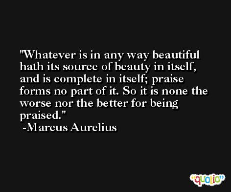 Whatever is in any way beautiful hath its source of beauty in itself, and is complete in itself; praise forms no part of it. So it is none the worse nor the better for being praised. -Marcus Aurelius