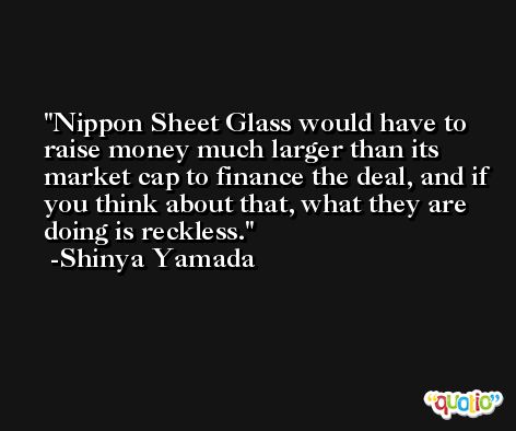 Nippon Sheet Glass would have to raise money much larger than its market cap to finance the deal, and if you think about that, what they are doing is reckless. -Shinya Yamada