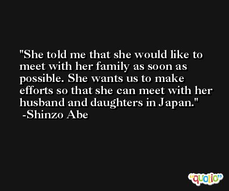She told me that she would like to meet with her family as soon as possible. She wants us to make efforts so that she can meet with her husband and daughters in Japan. -Shinzo Abe
