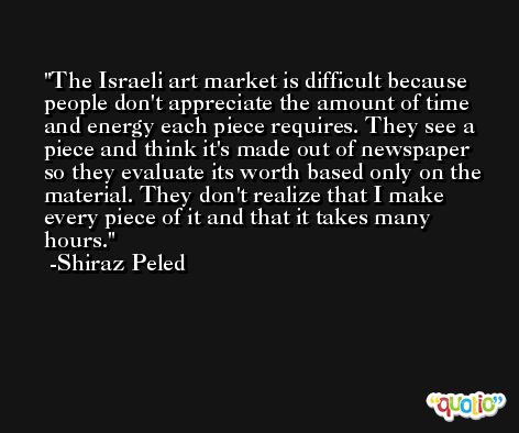 The Israeli art market is difficult because people don't appreciate the amount of time and energy each piece requires. They see a piece and think it's made out of newspaper so they evaluate its worth based only on the material. They don't realize that I make every piece of it and that it takes many hours. -Shiraz Peled