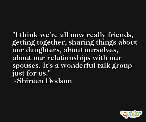 I think we're all now really friends, getting together, sharing things about our daughters, about ourselves, about our relationships with our spouses. It's a wonderful talk group just for us. -Shireen Dodson