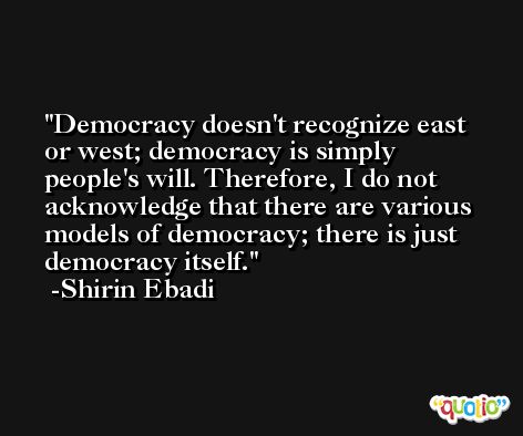 Democracy doesn't recognize east or west; democracy is simply people's will. Therefore, I do not acknowledge that there are various models of democracy; there is just democracy itself. -Shirin Ebadi