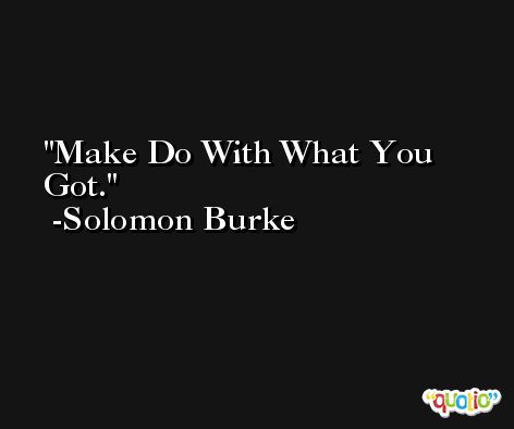 Make Do With What You Got. -Solomon Burke