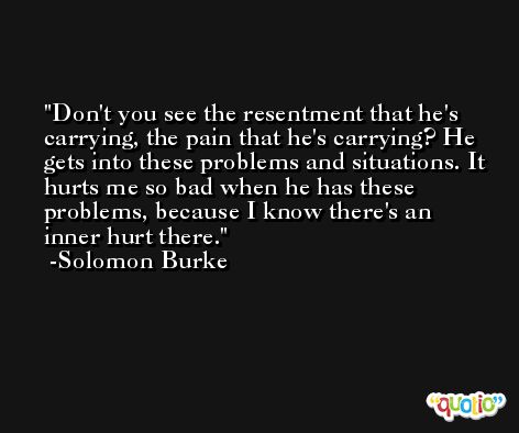 Don't you see the resentment that he's carrying, the pain that he's carrying? He gets into these problems and situations. It hurts me so bad when he has these problems, because I know there's an inner hurt there. -Solomon Burke