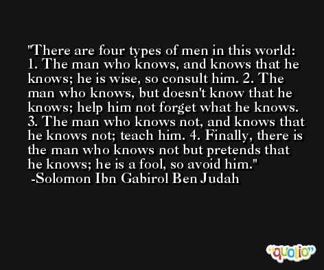 There are four types of men in this world: 1. The man who knows, and knows that he knows; he is wise, so consult him. 2. The man who knows, but doesn't know that he knows; help him not forget what he knows. 3. The man who knows not, and knows that he knows not; teach him. 4. Finally, there is the man who knows not but pretends that he knows; he is a fool, so avoid him. -Solomon Ibn Gabirol Ben Judah