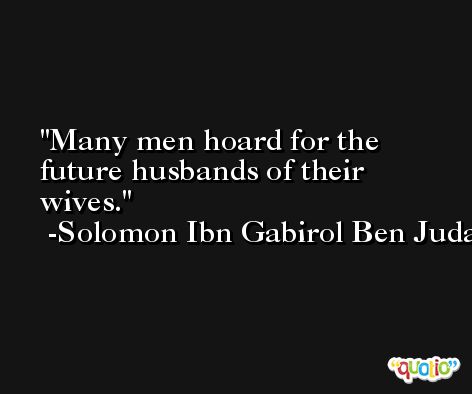 Many men hoard for the future husbands of their wives. -Solomon Ibn Gabirol Ben Judah