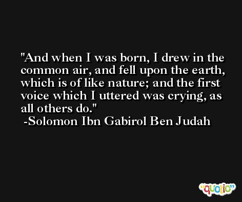 And when I was born, I drew in the common air, and fell upon the earth, which is of like nature; and the first voice which I uttered was crying, as all others do. -Solomon Ibn Gabirol Ben Judah
