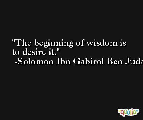The beginning of wisdom is to desire it. -Solomon Ibn Gabirol Ben Judah