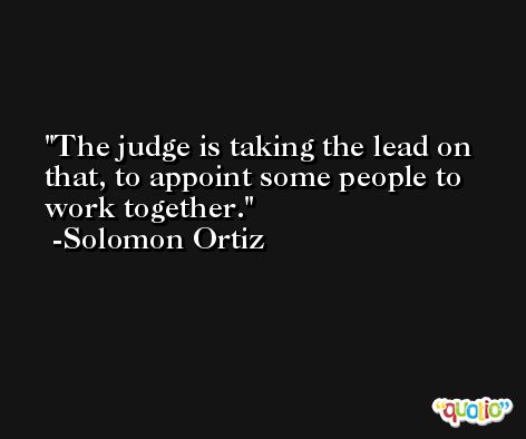 The judge is taking the lead on that, to appoint some people to work together. -Solomon Ortiz
