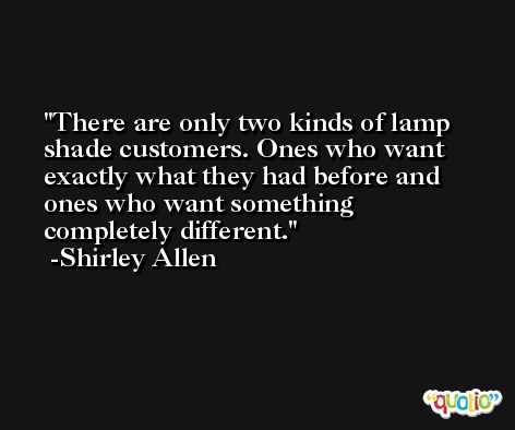 There are only two kinds of lamp shade customers. Ones who want exactly what they had before and ones who want something completely different. -Shirley Allen