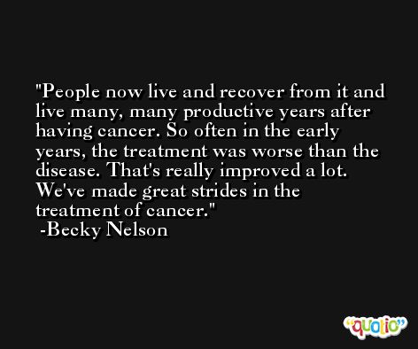 People now live and recover from it and live many, many productive years after having cancer. So often in the early years, the treatment was worse than the disease. That's really improved a lot. We've made great strides in the treatment of cancer. -Becky Nelson