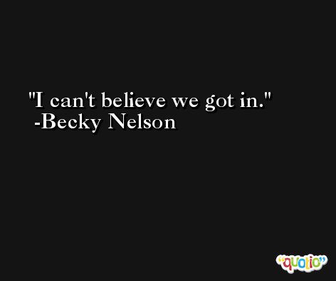 I can't believe we got in. -Becky Nelson