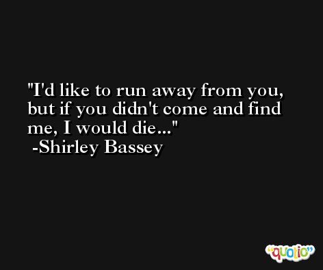 I'd like to run away from you, but if you didn't come and find me, I would die... -Shirley Bassey