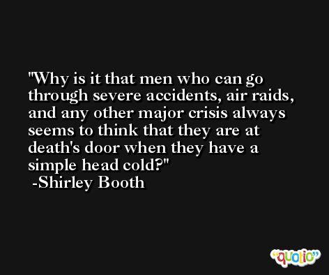 Why is it that men who can go through severe accidents, air raids, and any other major crisis always seems to think that they are at death's door when they have a simple head cold? -Shirley Booth