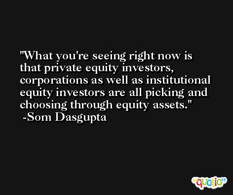 What you're seeing right now is that private equity investors, corporations as well as institutional equity investors are all picking and choosing through equity assets. -Som Dasgupta