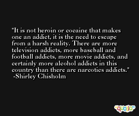 It is not heroin or cocaine that makes one an addict, it is the need to escape from a harsh reality. There are more television addicts, more baseball and football addicts, more movie addicts, and certainly more alcohol addicts in this country than there are narcotics addicts. -Shirley Chisholm