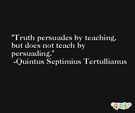 Truth persuades by teaching, but does not teach by persuading. -Quintus Septimius Tertullianus