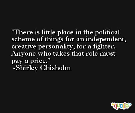 There is little place in the political scheme of things for an independent, creative personality, for a fighter. Anyone who takes that role must pay a price. -Shirley Chisholm