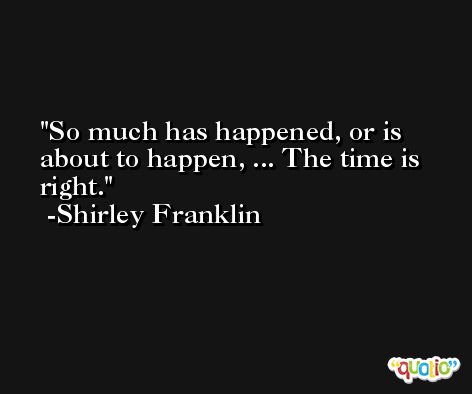 So much has happened, or is about to happen, ... The time is right. -Shirley Franklin