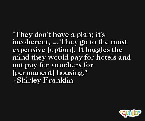 They don't have a plan; it's incoherent, ... They go to the most expensive [option]. It boggles the mind they would pay for hotels and not pay for vouchers for [permanent] housing. -Shirley Franklin