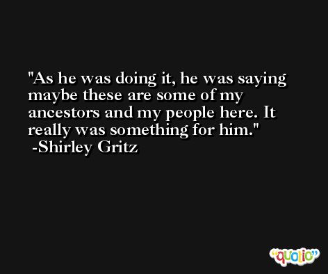 As he was doing it, he was saying maybe these are some of my ancestors and my people here. It really was something for him. -Shirley Gritz